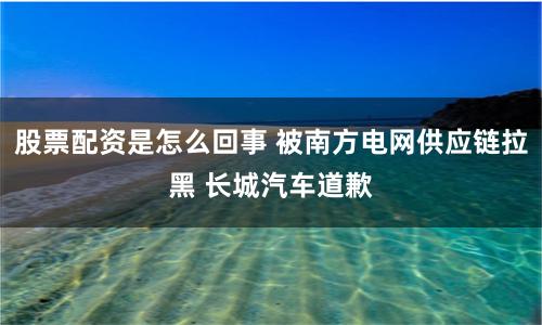 股票配资是怎么回事 被南方电网供应链拉黑 长城汽车道歉