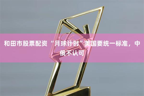 和田市股票配资 “月球计时”美国要统一标准，中俄不认可