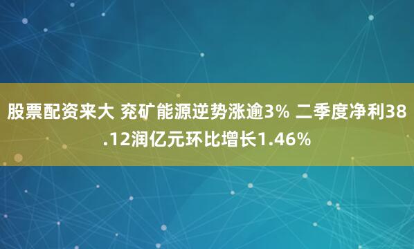 股票配资来大 兖矿能源逆势涨逾3% 二季度净利38.12润亿元环比增长1.46%