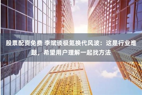 股票配资免费 李斌谈极氪换代风波：这是行业难题，希望用户理解一起找方法