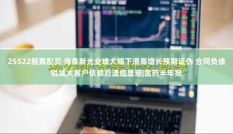 25522股票配资 海泰新光业绩大幅下滑高增长预期证伪 合同负债锐减大客户依赖后遗症显现|医药半年报