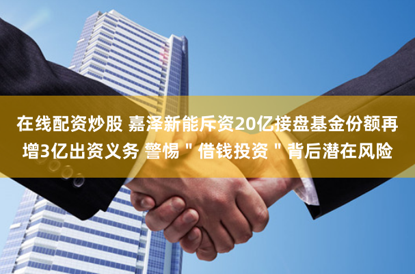 在线配资炒股 嘉泽新能斥资20亿接盘基金份额再增3亿出资义务 警惕＂借钱投资＂背后潜在风险