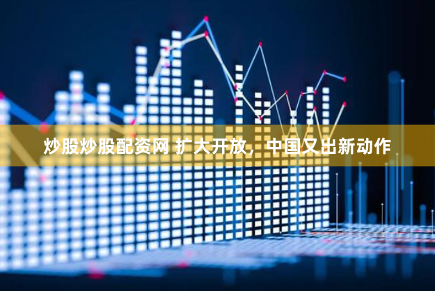 炒股炒股配资网 扩大开放，中国又出新动作