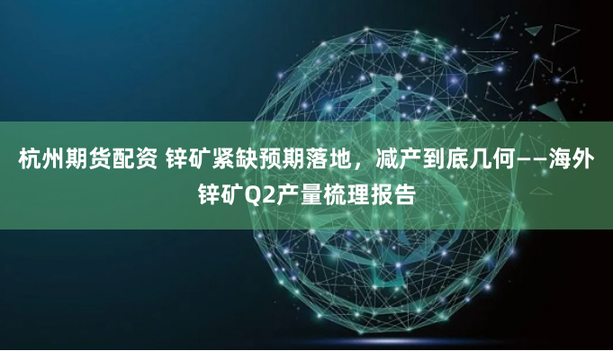 杭州期货配资 锌矿紧缺预期落地，减产到底几何——海外锌矿Q2产量梳理报告