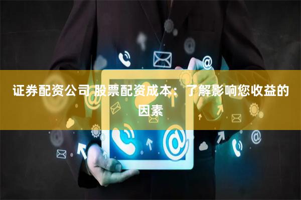 证券配资公司 股票配资成本：了解影响您收益的因素