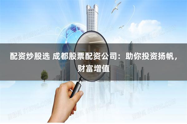配资炒股选 成都股票配资公司：助你投资扬帆，财富增值