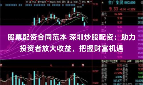 股票配资合同范本 深圳炒股配资：助力投资者放大收益，把握财富机遇