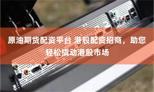 原油期货配资平台 港股配资招商，助您轻松撬动港股市场