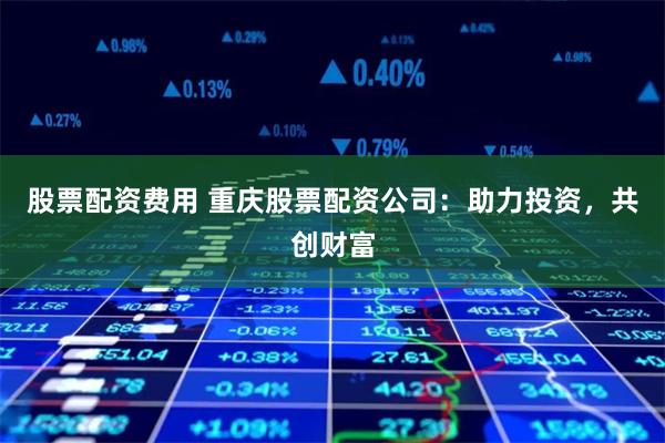 股票配资费用 重庆股票配资公司：助力投资，共创财富