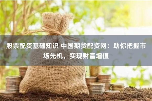 股票配资基础知识 中国期货配资网：助你把握市场先机，实现财富增值