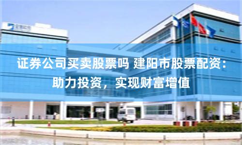 证券公司买卖股票吗 建阳市股票配资:助力投资,实现财富增值