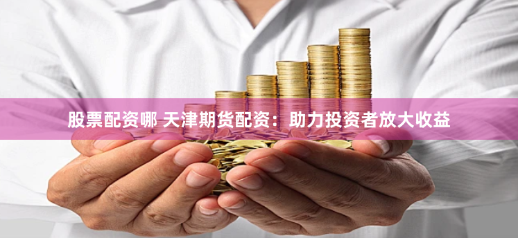 股票配资哪 天津期货配资：助力投资者放大收益