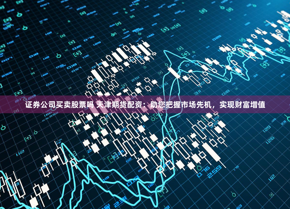 证券公司买卖股票吗 天津期货配资：助您把握市场先机，实现财富增值