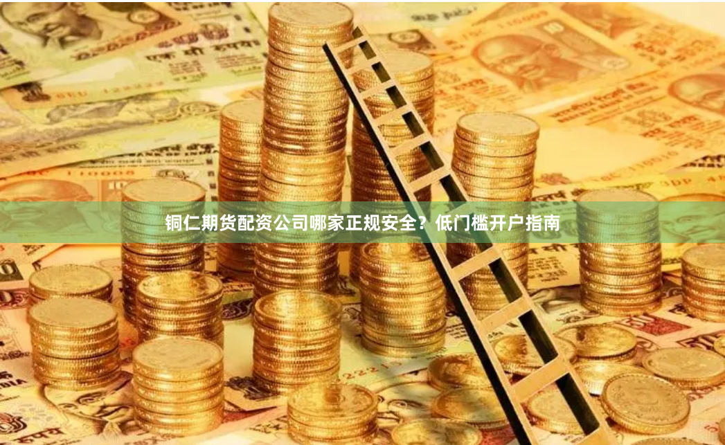 铜仁期货配资公司哪家正规安全？低门槛开户指南