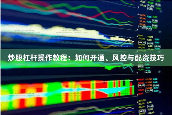 炒股杠杆操作教程：如何开通、风控与配资技巧