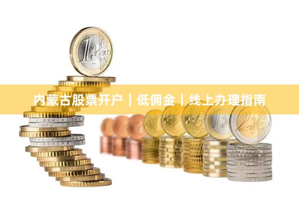 内蒙古股票开户|低佣金|线上办理指南